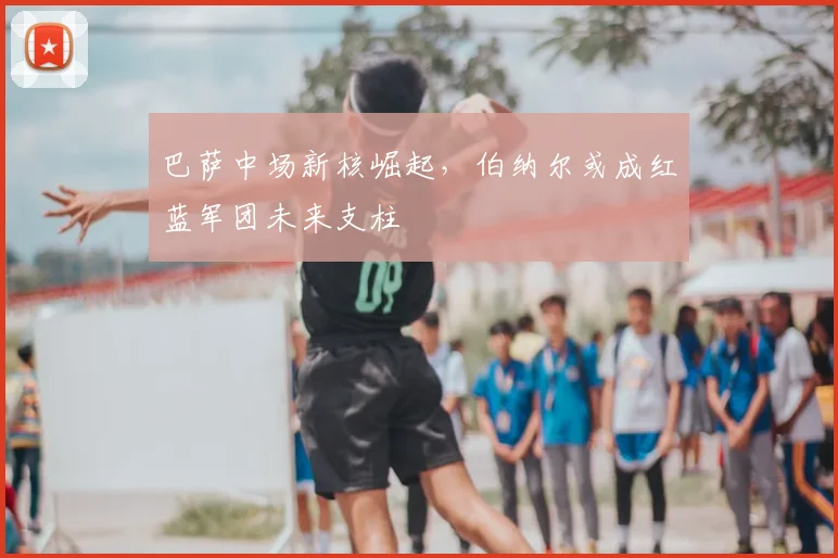 巴萨中场新核崛起，伯纳尔或成红蓝军团未来支柱