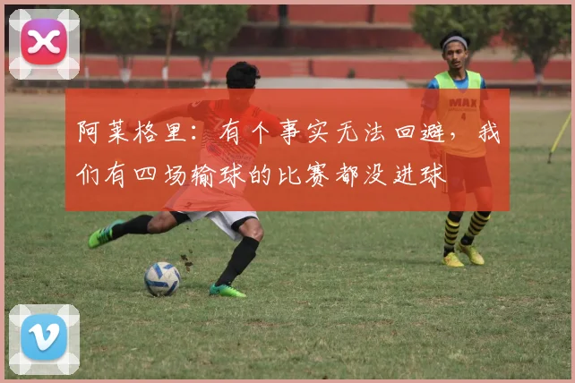 阿莱格里：有个事实无法回避，我们有四场输球的比赛都没进球