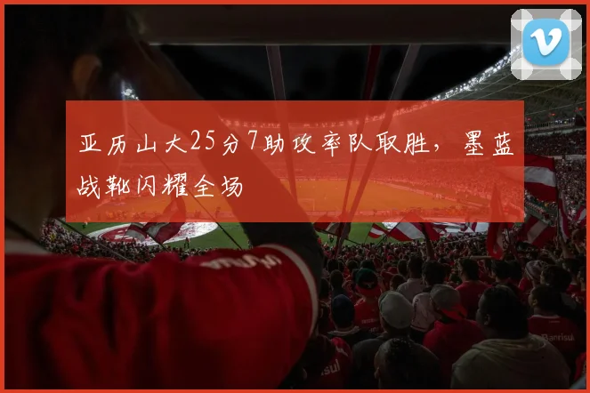 亚历山大25分7助攻率队取胜，墨蓝战靴闪耀全场