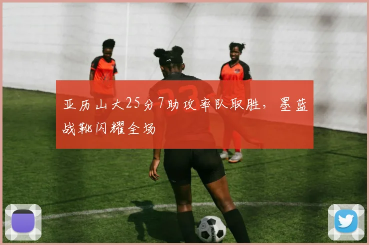 亚历山大25分7助攻率队取胜，墨蓝战靴闪耀全场
