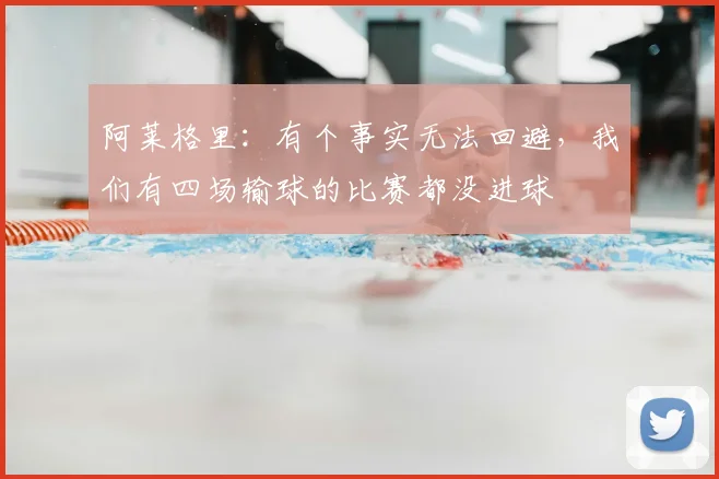 阿莱格里：有个事实无法回避，我们有四场输球的比赛都没进球