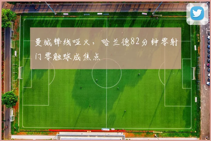 曼城锋线哑火，哈兰德82分钟零射门零触球成焦点