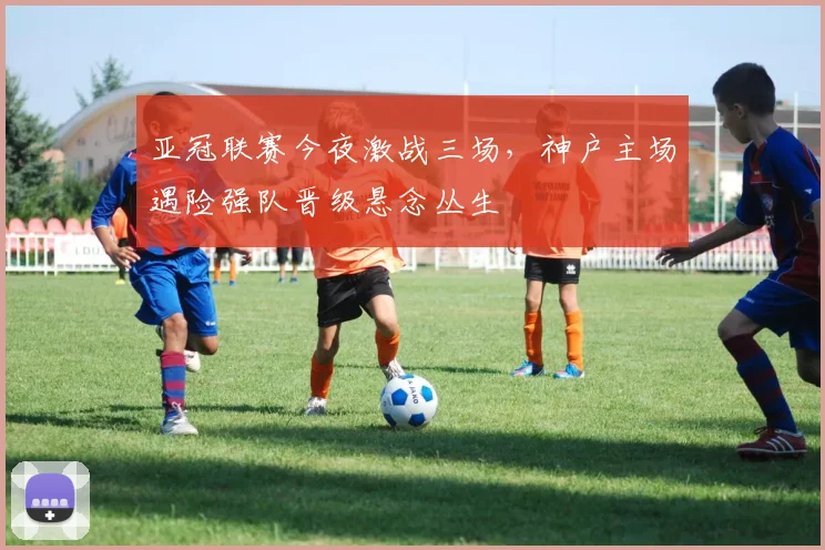 亚冠联赛今夜激战三场，神户主场遇险强队晋级悬念丛生