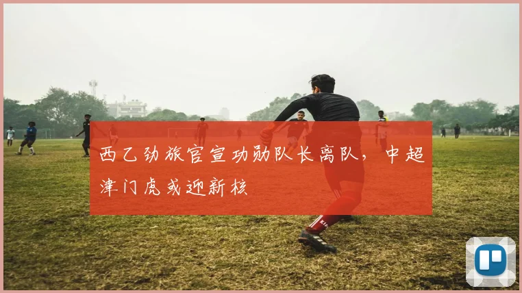 西乙劲旅官宣功勋队长离队，中超津门虎或迎新核