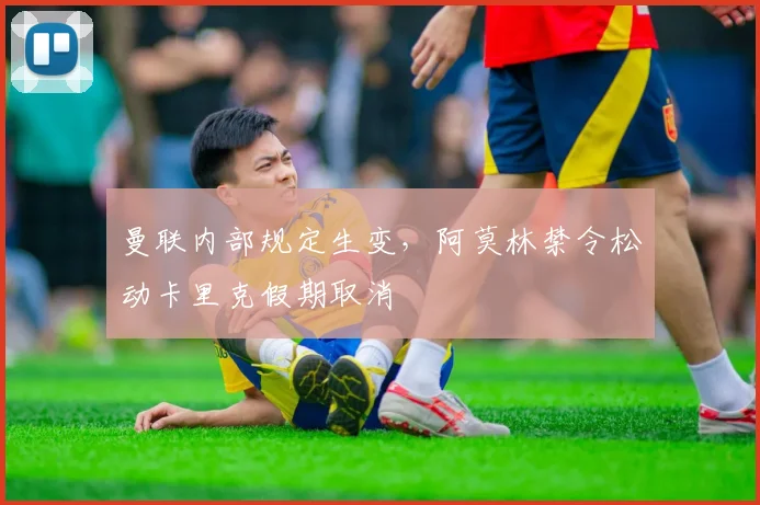 曼联内部规定生变，阿莫林禁令松动卡里克假期取消