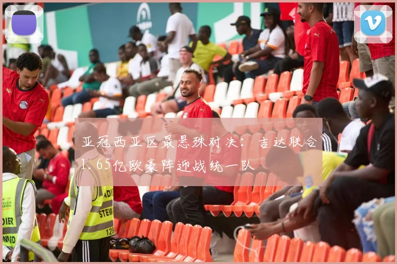 亚冠西亚区最悬殊对决：吉达联合1.65亿欧豪阵迎战统一队